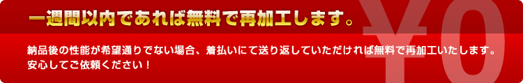 一週間以内であれば無料で再加工します。納品後の性能が希望通りでない場合、着払いにて送り返していただければ無料で再加工いたします。
安心してご依頼ください！